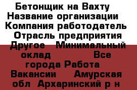 Бетонщик на Вахту › Название организации ­ Компания-работодатель › Отрасль предприятия ­ Другое › Минимальный оклад ­ 50 000 - Все города Работа » Вакансии   . Амурская обл.,Архаринский р-н